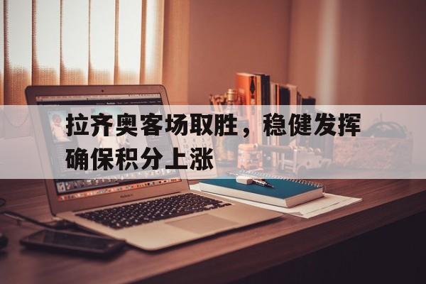 关于拉齐奥客场取胜，稳健发挥确保积分上涨的信息